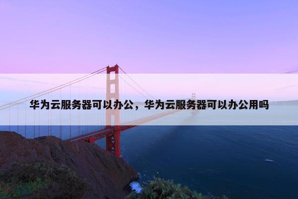 华为云服务器可以办公,华为云服务器可以办公用吗 华为云服务器可以办公,华为云服务器可以办公用吗