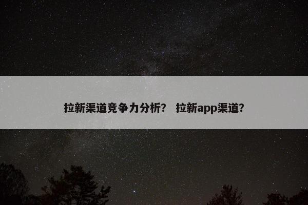 拉新渠道竞争力分析？ 拉新app渠道？
