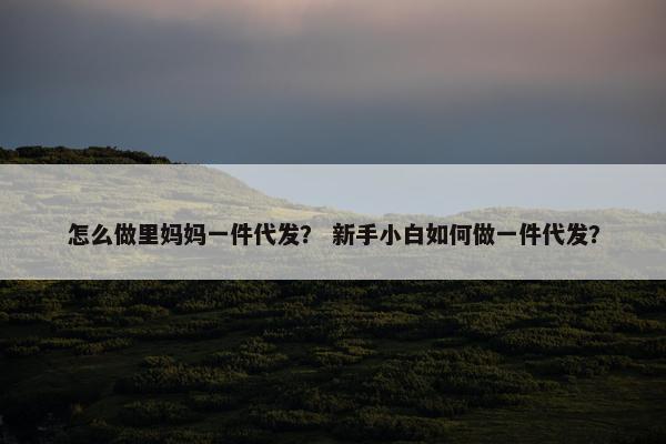 怎么做里妈妈一件代发？ 新手小白如何做一件代发？