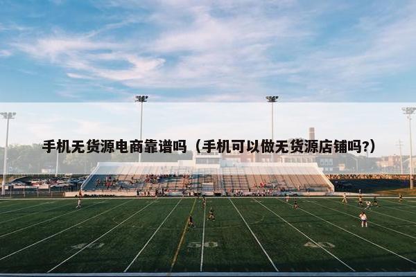 手机无货源电商靠谱吗（手机可以做无货源店铺吗?）