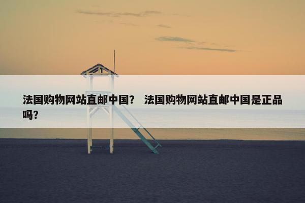 法国购物网站直邮中国？ 法国购物网站直邮中国是正品吗？