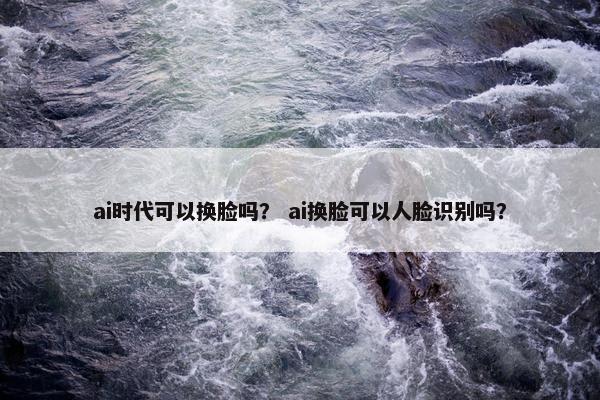 ai时代可以换脸吗? ai换脸可以人脸识别吗? ai时代可以换脸吗? ai换脸可以人脸识别吗?