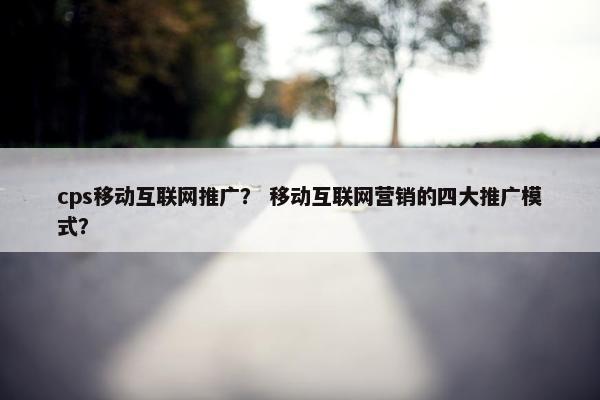 cps移动互联网推广？ 移动互联网营销的四大推广模式？