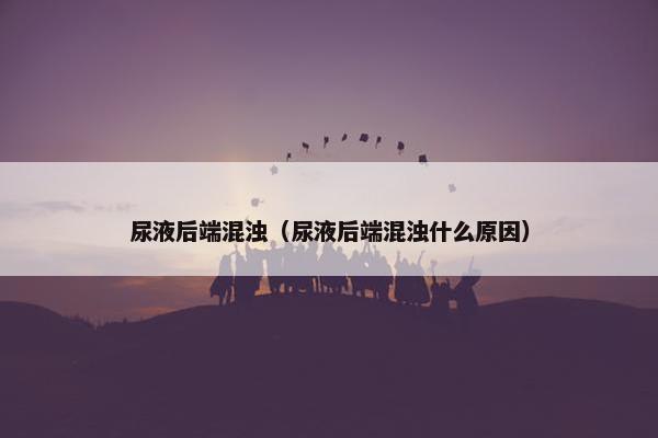 尿液后端混浊（尿液后端混浊什么原因）