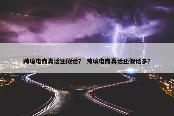 跨境电商真话还假话？ 跨境电商真话还假话多？