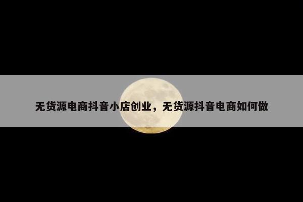 无货源电商抖音小店创业，无货源抖音电商如何做