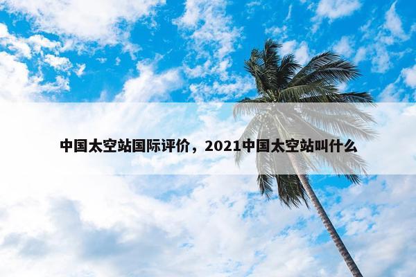 中国太空站国际评价，2021中国太空站叫什么