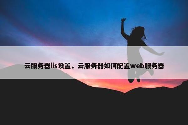 云服务器iis设置，云服务器如何配置web服务器
