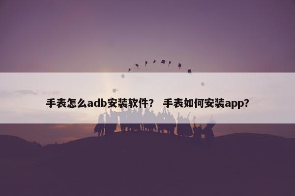 手表怎么adb安装软件? 手表如何安装app? 手表怎么adb安装软件? 手表如何安装app?