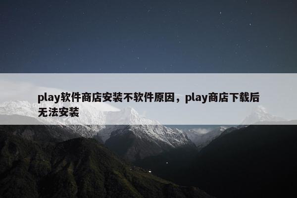 play软件商店安装不软件原因，play商店下载后无法安装