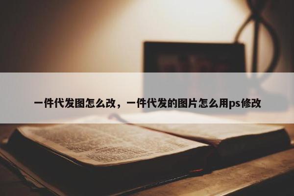 一件代发图怎么改，一件代发的图片怎么用ps修改