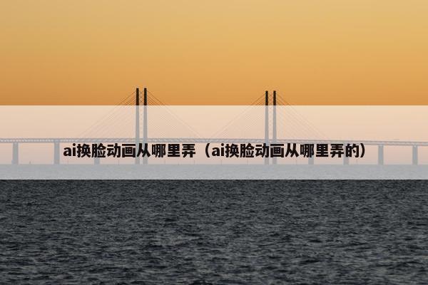 ai换脸动画从哪里弄(ai换脸动画从哪里弄的) ai换脸动画从哪里弄(ai换脸动画从哪里弄的)