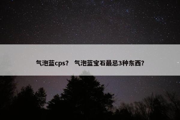 气泡蓝cps？ 气泡蓝宝石最忌3种东西？