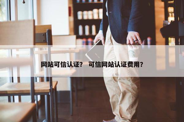 网站可信认证？ 可信网站认证费用？