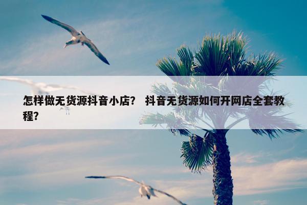怎样做无货源抖音小店? 抖音无货源如何开网店全套教程? 怎样做无货源抖音小店? 抖音无货源如何开网店全套教程?