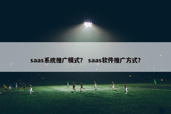 saas系统推广模式？ saas软件推广方式？