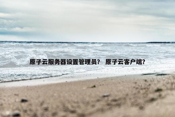 原子云服务器设置管理员？ 原子云客户端？