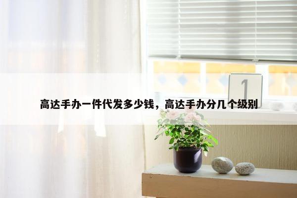 高达手办一件代发多少钱，高达手办分几个级别