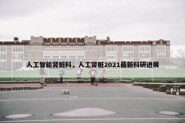 人工智能肾脏科，人工肾脏2021最新科研进展