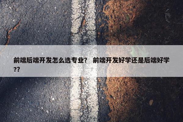 前端后端开发怎么选专业? 前端开发好学还是后端好学?? 前端后端开发怎么选专业? 前端开发好学还是后端好学??