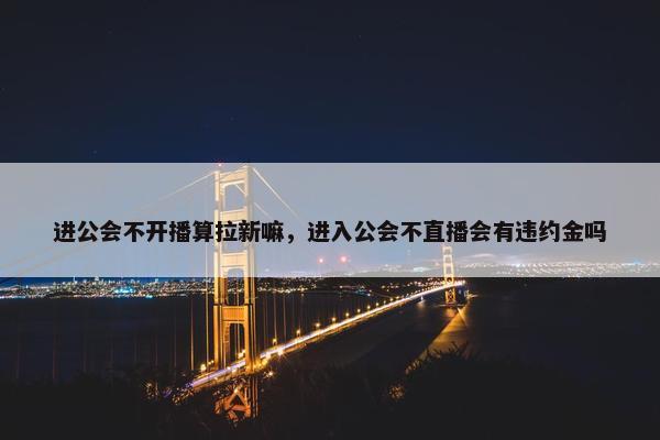 进公会不开播算拉新嘛，进入公会不直播会有违约金吗