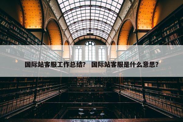国际站客服工作总结？ 国际站客服是什么意思？