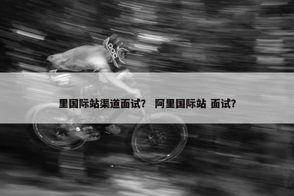里国际站渠道面试？ 阿里国际站 面试？