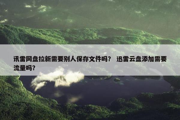 讯雷网盘拉新需要别人保存文件吗？ 迅雷云盘添加需要流量吗？