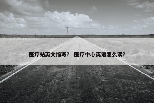 医疗站英文缩写？ 医疗中心英语怎么读？