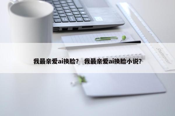 我最亲爱ai换脸？ 我最亲爱ai换脸小说？