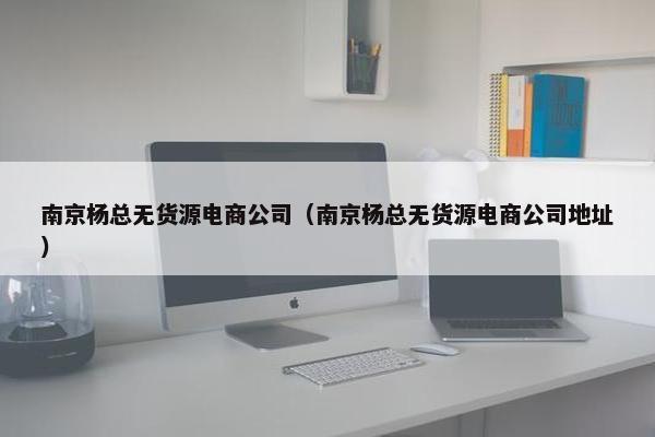 南京杨总无货源电商公司(南京杨总无货源电商公司地址) 南京杨总无货源电商公司(南京杨总无货源电商公司地址)
