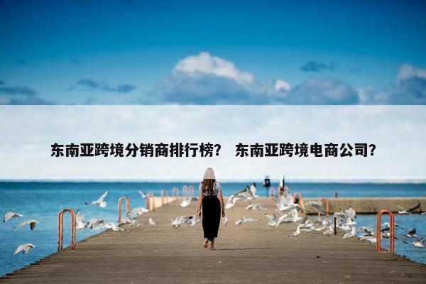 东南亚跨境分销商排行榜？ 东南亚跨境电商公司？