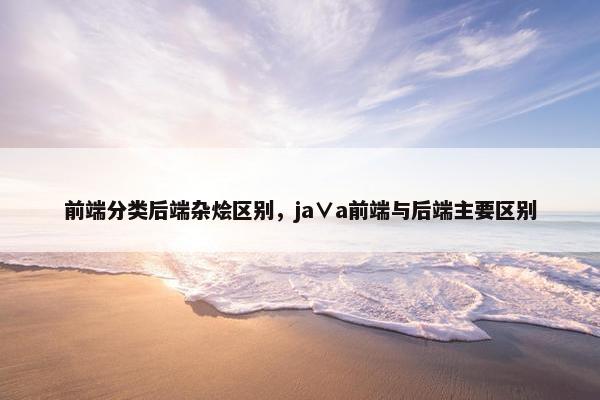 前端分类后端杂烩区别，ja∨a前端与后端主要区别