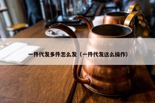一件代发多件怎么发（一件代发这么操作）
