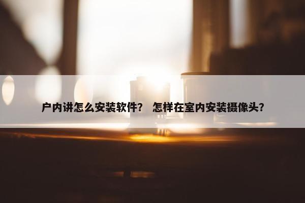 户内讲怎么安装软件? 怎样在室内安装摄像头? 户内讲怎么安装软件? 怎样在室内安装摄像头?