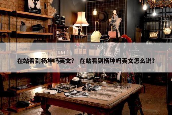 在站看到杨坤吗英文？ 在站看到杨坤吗英文怎么说？