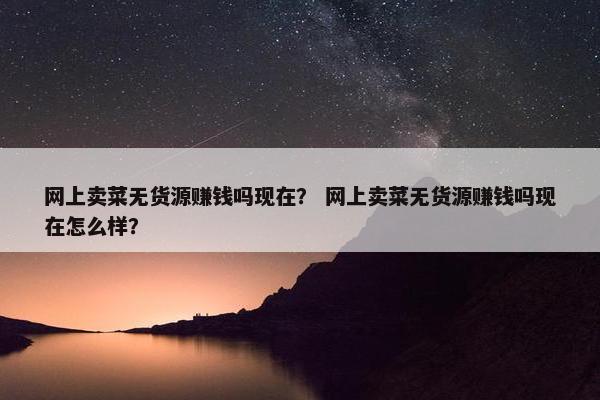 网上卖菜无货源赚钱吗现在？ 网上卖菜无货源赚钱吗现在怎么样？