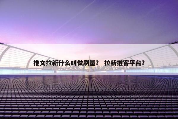 推文拉新什么叫做刷量？ 拉新推客平台？