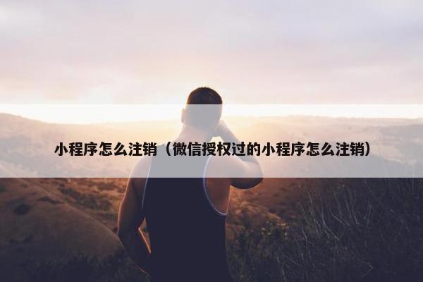 小程序怎么注销(微信授权过的小程序怎么注销) 小程序怎么注销(微信授权过的小程序怎么注销)