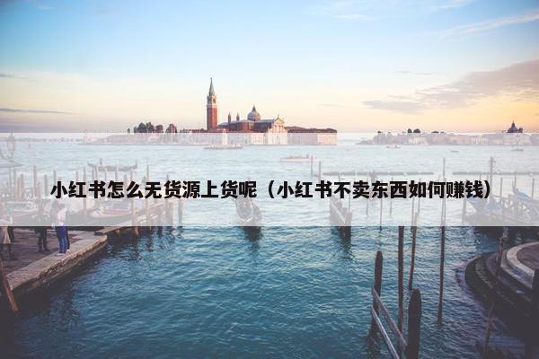 小红书怎么无货源上货呢（小红书不卖东西如何赚钱）