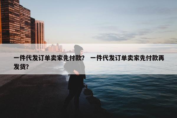 一件代发订单卖家先付款？ 一件代发订单卖家先付款再发货？