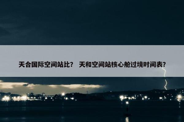 天合国际空间站比？ 天和空间站核心舱过境时间表？