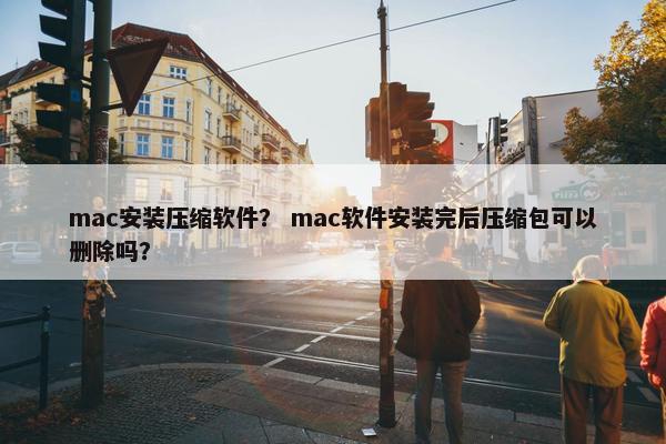 mac安装压缩软件？ mac软件安装完后压缩包可以删除吗？