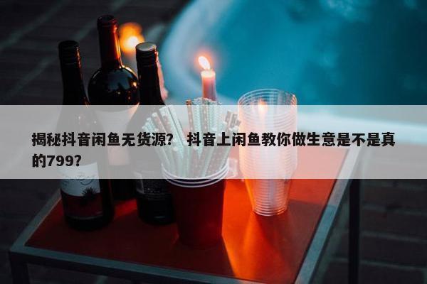 揭秘抖音闲鱼无货源？ 抖音上闲鱼教你做生意是不是真的799？