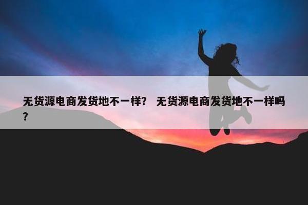 无货源电商发货地不一样？ 无货源电商发货地不一样吗？