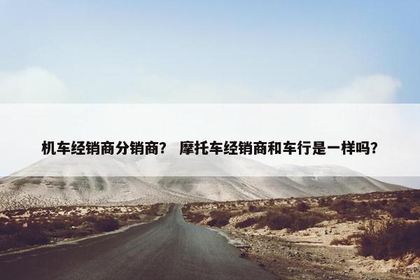 机车经销商分销商？ 摩托车经销商和车行是一样吗？