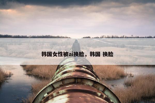 韩国女性被ai换脸，韩国 换脸