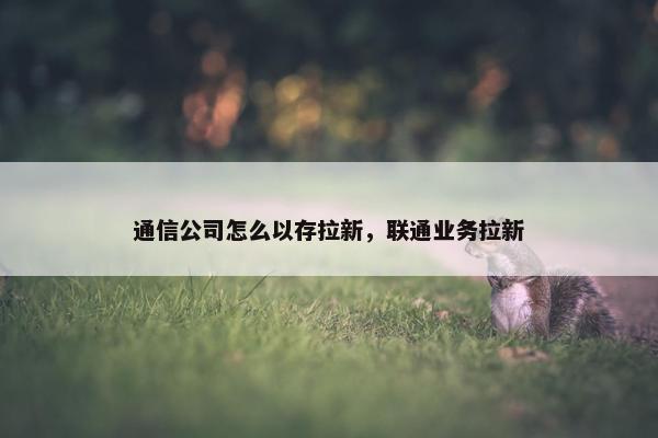 通信公司怎么以存拉新，联通业务拉新