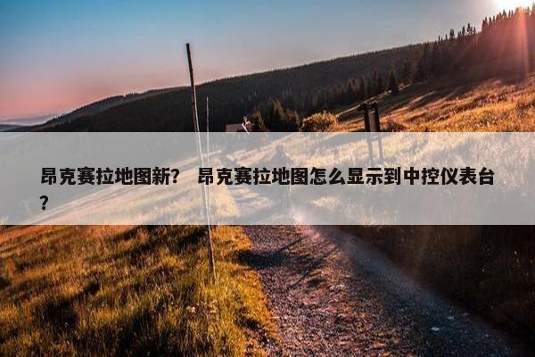 昂克赛拉地图新？ 昂克赛拉地图怎么显示到中控仪表台？
