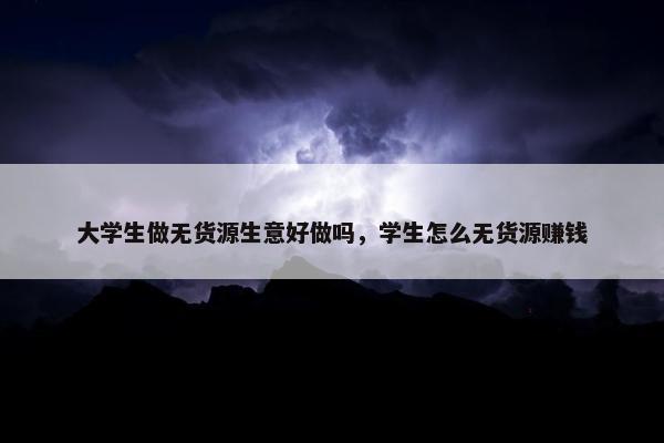 大学生做无货源生意好做吗，学生怎么无货源赚钱